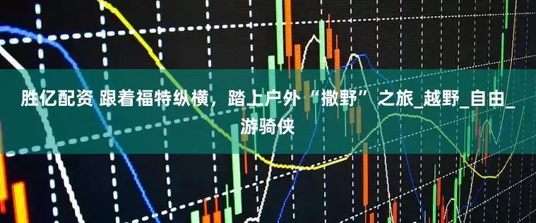 胜亿配资 跟着福特纵横，踏上户外 “撒野” 之旅_越野_自由_游骑侠