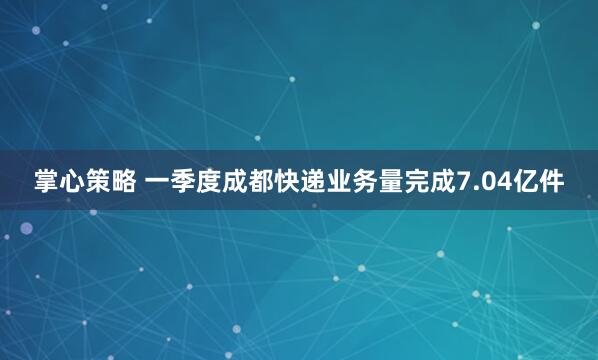掌心策略 一季度成都快递业务量完成7.04亿件