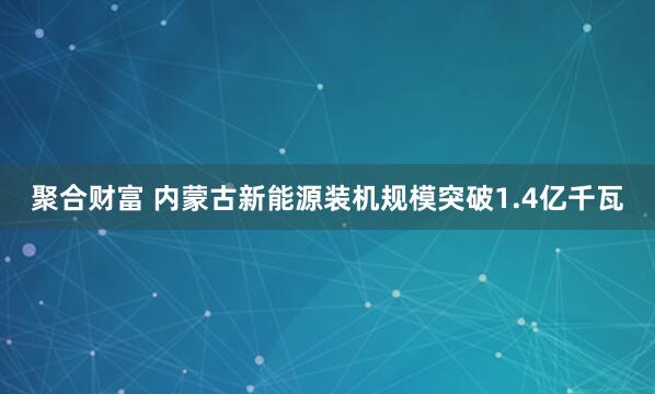 聚合财富 内蒙古新能源装机规模突破1.4亿千瓦