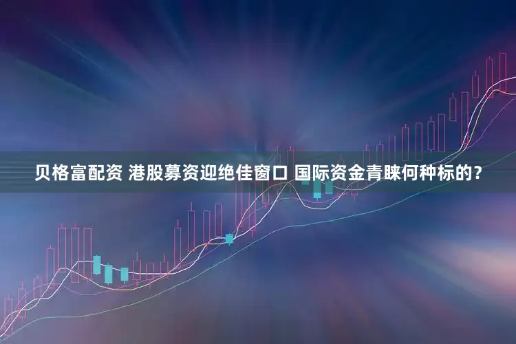 贝格富配资 港股募资迎绝佳窗口 国际资金青睐何种标的？