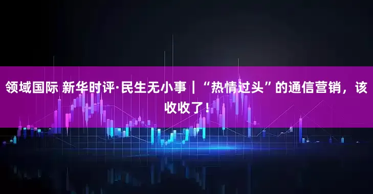 领域国际 新华时评·民生无小事｜“热情过头”的通信营销，该收收了！