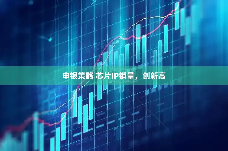 申银策略 芯片IP销量，创新高