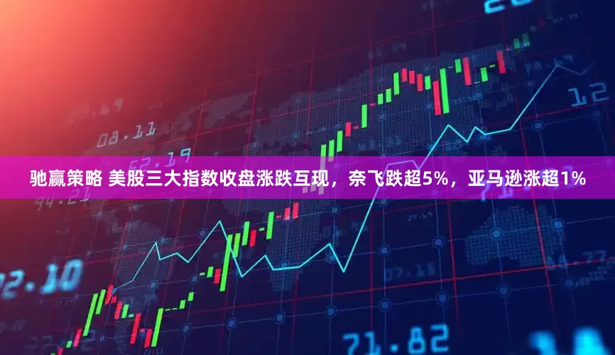 驰赢策略 美股三大指数收盘涨跌互现，奈飞跌超5%，亚马逊涨超1%