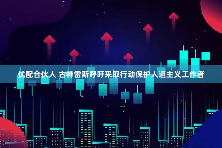 优配合伙人 古特雷斯呼吁采取行动保护人道主义工作者