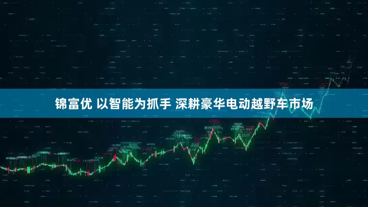 锦富优 以智能为抓手 深耕豪华电动越野车市场