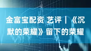 金富宝配资 艺评｜《沉默的荣耀》留下的荣耀