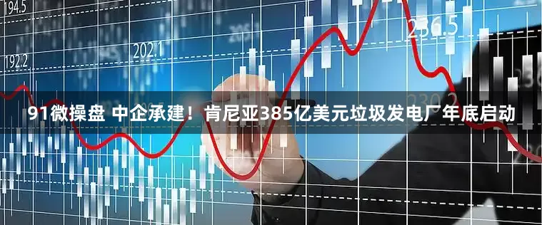 91微操盘 中企承建！肯尼亚385亿美元垃圾发电厂年底启动