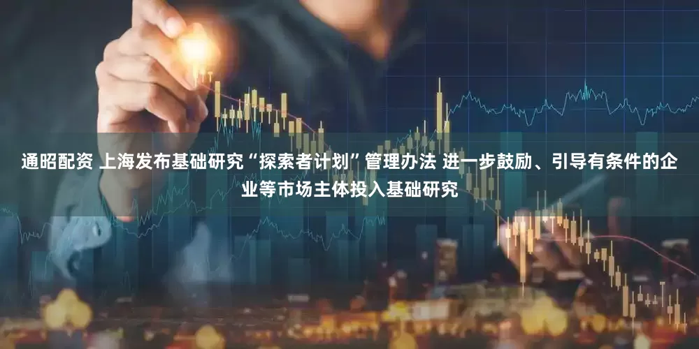 通昭配资 上海发布基础研究“探索者计划”管理办法 进一步鼓励、引导有条件的企业等市场主体投入基础研究