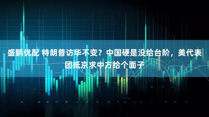 盛鹏优配 特朗普访华不变？中国硬是没给台阶，美代表团抵京求中方给个面子