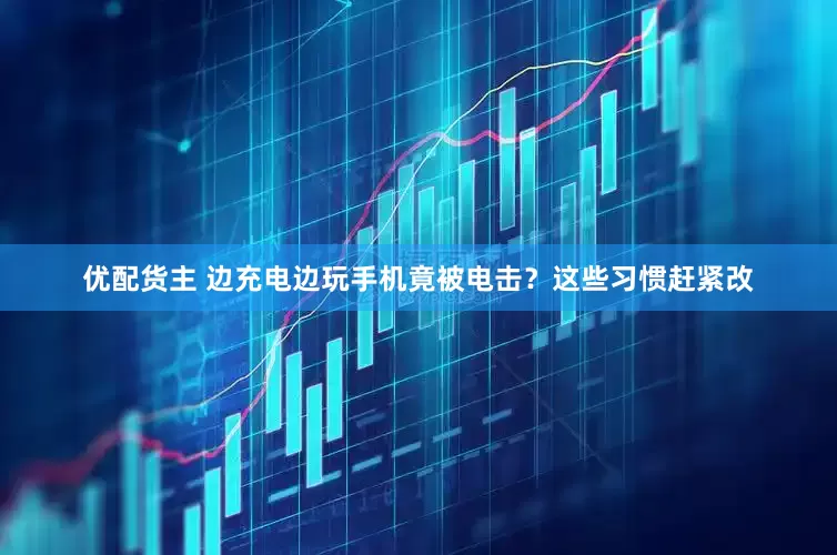 优配货主 边充电边玩手机竟被电击？这些习惯赶紧改