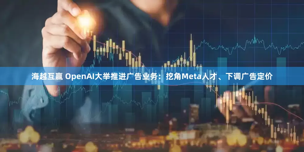 海越互赢 OpenAI大举推进广告业务：挖角Meta人才、下调广告定价